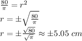 \frac{80}{\pi}=r^2 \\r=\pm\sqrt{\frac{80}{\pi}} \\r=\pm\frac{\sqrt{80}}{\sqrt{\pi}}\approx\pm5.05 \ cm