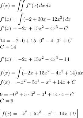 \displaystyle&#10;f(x)=\iint f''(x)\, dx\, dx\\\\&#10;f'(x)=\int (-2+30x-12x^2)\, dx\\&#10;f'(x)=-2x+15x^2-4x^3+C\\\\&#10;14=-2\cdot0+15\cdot0^2-4\cdot0^3+C\\&#10;C=14\\\\&#10;f'(x)=-2x+15x^2-4x^3+14\\\\&#10;f(x)=\int (-2x+15x^2-4x^3+14)\, dx\\&#10;f(x)=-x^2+5x^3-x^4+14x+C\\\\&#10;9=-0^2+5\cdot0^3-0^4+14\cdot4+C\\&#10;C=9\\\\&#10;\boxed{f(x)=-x^2+5x^3-x^4+14x+9}