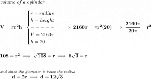 \bf \textit{volume of a cylinder}\\\\&#10;V=\pi r^2 h~~&#10;\begin{cases}&#10;r=radius\\&#10;h=height\\&#10;-----\\&#10;V=2160\pi \\&#10;h=20&#10;\end{cases}\implies 2160\pi =\pi  r^2(20)\implies \cfrac{2160\pi }{20\pi }=r^2&#10;\\\\\\&#10;108=r^2\implies \sqrt{108}=r\implies 6\sqrt{3}=r&#10;\\\\\\&#10;\stackrel{\textit{and since the \underline{d}iameter is twice the radius}}{d = 2r\implies d=12\sqrt{3}}