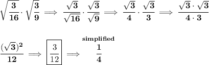 \bf \sqrt{\cfrac{3}{16}}\cdot \sqrt{\cfrac{3}{9}}\implies \cfrac{\sqrt{3}}{\sqrt{16}}\cdot \cfrac{\sqrt{3}}{\sqrt{9}}\implies \cfrac{\sqrt{3}}{4}\cdot \cfrac{\sqrt{3}}{3}\implies \cfrac{\sqrt{3}\cdot \sqrt{3}}{4\cdot 3}&#10;\\\\\\&#10;\cfrac{(\sqrt{3})^2}{12}\implies \boxed{\cfrac{3}{12}}\implies \stackrel{simplified}{\cfrac{1}{4}}