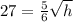 27=\frac{5}{6}\sqrt{h}