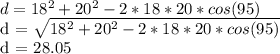 d = 18 ^ 2 + 20 ^ 2 - 2 * 18 * 20 * cos (95)&#10;&#10;d =  \sqrt{18 ^ 2 + 20 ^ 2 - 2 * 18 * 20 * cos (95)} &#10;&#10;d = 28.05