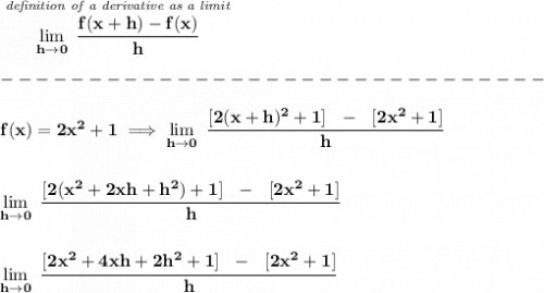 \bf \stackrel{\textit{de} \textit{finition of a derivative as a limit}}{\lim\limits_{h\to 0}~\cfrac{f(x+h)-f(x)}{h}}\\\\&#10;-------------------------------\\\\&#10;f(x)=2x^2+1\implies \lim\limits_{h\to 0}~\cfrac{[2(x+h)^2+1]~~-~~[2x^2+1]}{h}&#10;\\\\\\&#10;\lim\limits_{h\to 0}~\cfrac{[2(x^2+2xh+h^2)+1]~~-~~[2x^2+1]}{h}&#10;\\\\\\&#10;\lim\limits_{h\to 0}~\cfrac{[2x^2+4xh+2h^2+1]~~-~~[2x^2+1]}{h}