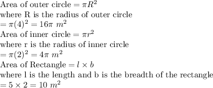\text{\bold{Area of outer circle}} = \pi R^2\\\text{where R is the radius of outer circle}\\= \pi (4)^2 = 16\pi~ m^2\\\text{\bold{Area of inner circle}} = \pi r^2\\\text{where r is the radius of inner circle}\\= \pi (2)^2 = 4\pi~ m^2\\\text{\bold{Area of Rectangle}} = l\times b\\\text{where l is the length and b is the breadth of the rectangle}\\= 5\times 2 = 10~m^2