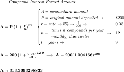 \bf ~~~~~~ \textit{Compound Interest Earned Amount}&#10;\\\\&#10;A=P\left(1+\frac{r}{n}\right)^{nt}&#10;\quad &#10;\begin{cases}&#10;A=\textit{accumulated amount}\\&#10;P=\textit{original amount deposited}\to &\$200\\&#10;r=rate\to 5\%\to \frac{5}{100}\to &0.05\\&#10;n=&#10;\begin{array}{llll}&#10;\textit{times it compounds per year}\\&#10;\textit{monthly, thus twelve}&#10;\end{array}\to &12\\&#10;t=years\to &9&#10;\end{cases}&#10;\\\\\\&#10;A=200\left(1+\frac{0.05}{12}\right)^{12\cdot 9}\implies A=200(1.0041\overline{66})^{108}&#10;\\\\\\&#10;A\approx 313.3693298833