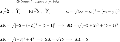 \bf ~~~~~~~~~~~~\textit{distance between 2 points}&#10;\\\\&#10;S(\stackrel{x_1}{-2}~,~\stackrel{y_1}{1})\qquad &#10;R(\stackrel{x_2}{-5}~,~\stackrel{y_2}{5})\qquad \qquad &#10;%  distance value&#10;d = \sqrt{( x_2- x_1)^2 + ( y_2- y_1)^2}&#10;\\\\\\&#10;SR=\sqrt{[-5-(-2)]^2+[5-1]^2}\implies SR=\sqrt{(-5+2)^2+(5-1)^2}&#10;\\\\\\&#10;SR=\sqrt{(-3)^2+4^2}\implies SR=\sqrt{25}\implies SR=5