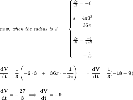 \bf \textit{now, when the radius is 3}\qquad &#10;\begin{cases}&#10;\frac{ds}{dt}=-6\\\\&#10;s=4\pi 3^2\\&#10;\qquad 36\pi \\\\&#10;\frac{dr}{dt}=\frac{-6}{8\pi 3}\\\\&#10;\qquad -\frac{1}{4\pi }&#10;\end{cases}&#10;\\\\\\&#10;\cfrac{dV}{dt}=\cfrac{1}{3}\left(-6\cdot 3~~+~~36\pi\cdot -\cfrac{1}{4\pi }   \right)\implies \cfrac{dV}{dt}=\cfrac{1}{3}(-18-9)&#10;\\\\\\&#10;\cfrac{dV}{dt}=-\cfrac{27}{3}\implies \cfrac{dV}{dt}=-9