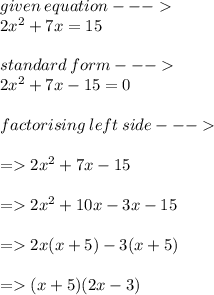 given \: equation  -  -  -   \\  2 {x}^{2}  + 7 x = 15 \\  \\ standard \: form -  -  -   \\  2 {x}^{2}  + 7x - 15 = 0 \\  \\ factorising \: left \: side -  -  -    \\  \\  =   2 {x}^{2}  + 7x - 15 \\  \\  =   2 {x}^{2}  + 10x - 3x - 15 \\  \\  =   2x(x + 5) - 3(x + 5) \\  \\  =   (x + 5)(2x - 3)
