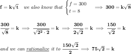 \bf f=k\sqrt{t}\quad \textit{we also know that }&#10;\begin{cases}&#10;f=300\\&#10;t=8&#10;\end{cases}\implies 300=k\sqrt{8}&#10;\\\\\\&#10;\cfrac{300}{\sqrt{8}}=k\implies \cfrac{300}{\sqrt{2^2\cdot 2}}=k\implies \cfrac{300}{2\sqrt{2}}=k\implies \cfrac{150}{\sqrt{2}}=k&#10;\\\\\\&#10;\textit{and we can \underline{rationalize} it to }\cfrac{150\sqrt{2}}{2}\implies 75\sqrt{2}=k