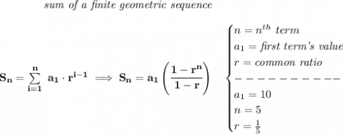 \bf \qquad \qquad \textit{sum of a finite geometric sequence}&#10;\\\\&#10;S_n=\sum\limits_{i=1}^{n}\ a_1\cdot r^{i-1}\implies S_n=a_1\left( \cfrac{1-r^n}{1-r} \right)\quad &#10;\begin{cases}&#10;n=n^{th}\ term\\&#10;a_1=\textit{first term's value}\\&#10;r=\textit{common ratio}\\&#10;----------\\&#10;a_1=10\\&#10;n=5\\&#10;r=\frac{1}{5}&#10;\end{cases}