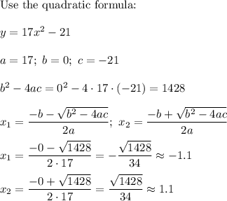 \text{Use the quadratic formula:}\\\\y=17x^2-21\\\\a=17;\ b=0;\ c=-21\\\\b^2-4ac=0^2-4\cdot17\cdot(-21)=1428\\\\x_1=\dfrac{-b-\sqrt{b^2-4ac}}{2a};\ x_2=\dfrac{-b+\sqrt{b^2-4ac}}{2a}\\\\x_1=\dfrac{-0-\sqrt{1428}}{2\cdot17}=-\dfrac{\sqrt{1428}}{34}\approx-1.1\\\\x_2=\dfrac{-0+\sqrt{1428}}{2\cdot17}=\dfrac{\sqrt{1428}}{34}\approx1.1