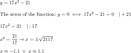 y=17x^2-21\\\\\text{The zeros of the function:}\ y=0\iff17x^2-21=0\ \ \ |+21\\\\17x^2=21\ \ \ |:17\\\\x^2=\dfrac{21}{17}\to x=\pm\sqrt{\dfrax{21}{17}}\\\\x\approx-1.1\ \vee\ x\approx1.1
