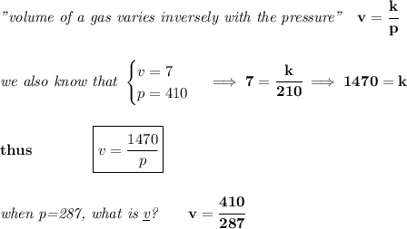 \bf \textit{"volume of a gas varies inversely with the pressure"}\quad v=\cfrac{k}{p}&#10;\\\\\\&#10;\textit{we also know that }&#10;\begin{cases}&#10;v=7\\&#10;p=410&#10;\end{cases}\implies 7=\cfrac{k}{210}\implies 1470=k&#10;\\\\\\&#10;thus\qquad \qquad \boxed{v=\cfrac{1470}{p}}&#10;\\\\\\&#10;\textit{when p=287, what is \underline{v}?}\qquad v=\cfrac{410}{287}