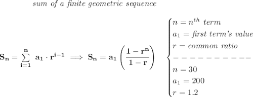 \bf \qquad \qquad \textit{sum of a finite geometric sequence}&#10;\\\\&#10;S_n=\sum\limits_{i=1}^{n}\ a_1\cdot r^{i-1}\implies S_n=a_1\left( \cfrac{1-r^n}{1-r} \right)\quad &#10;\begin{cases}&#10;n=n^{th}\ term\\&#10;a_1=\textit{first term's value}\\&#10;r=\textit{common ratio}\\&#10;----------\\&#10;n=30\\&#10;a_1=200\\&#10;r=1.2&#10;\end{cases}
