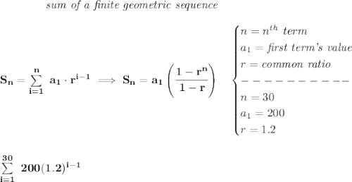 \bf \qquad \qquad \textit{sum of a finite geometric sequence}&#10;\\\\&#10;S_n=\sum\limits_{i=1}^{n}\ a_1\cdot r^{i-1}\implies S_n=a_1\left( \cfrac{1-r^n}{1-r} \right)\quad &#10;\begin{cases}&#10;n=n^{th}\ term\\&#10;a_1=\textit{first term's value}\\&#10;r=\textit{common ratio}\\&#10;----------\\&#10;n=30\\&#10;a_1=200\\&#10;r=1.2&#10;\end{cases}&#10;\\\\\\&#10;\sum\limits_{i=1}^{30}~200(1.2)^{i-1}