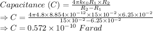 Capacitance\ (C)=\frac{4\pi k\epsilon_0 R_1\times R_2}{R_2-R_1}\\\Rightarrow C=\frac{4\pi 4.8\times 8.854\times 10^{-12}\times 15\times 10^{-2}\times 6.25\times 10^{-2}}{15\times 10^{-2}-6.25\times 10^{-2}}\\\Rightarrow C=0.572\times 10^{-10}\ Farad
