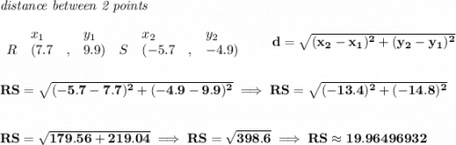\bf \textit{distance between 2 points}\\ \quad \\&#10;\begin{array}{lllll}&#10;&x_1&y_1&x_2&y_2\\&#10;%  (a,b)&#10;R&({{ 7.7}}\quad ,&{{ 9.9}})\quad &#10;%  (c,d)&#10;S&({{ -5.7}}\quad ,&{{ -4.9}})&#10;\end{array}\qquad &#10;%  distance value&#10;d = \sqrt{({{ x_2}}-{{ x_1}})^2 + ({{ y_2}}-{{ y_1}})^2}&#10;\\\\\\&#10;RS=\sqrt{(-5.7-7.7)^2+(-4.9-9.9)^2}\implies RS=\sqrt{(-13.4)^2+(-14.8)^2}&#10;\\\\\\&#10;RS=\sqrt{179.56+219.04}\implies RS=\sqrt{398.6}\implies RS\approx 19.96496932