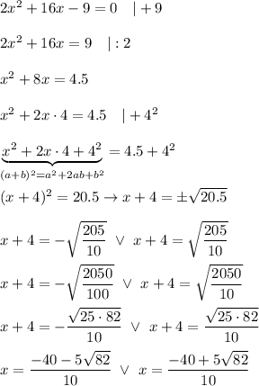 2x^2+16x-9=0\ \ \ |+9\\\\2x^2+16x=9\ \ \ |:2\\\\x^2+8x=4.5\\\\x^2+2x\cdot4=4.5\ \ \ |+4^2\\\\\underbrace{x^2+2x\cdot4+4^2}_{(a+b)^2=a^2+2ab+b^2}=4.5+4^2\\\\(x+4)^2=20.5\to x+4=\pm\sqrt{20.5}\\\\x+4=-\sqrt{\dfrac{205}{10}}\ \vee\ x+4=\sqrt{\dfrac{205}{10}}\\\\x+4=-\sqrt{\dfrac{2050}{100}}\ \vee\ x+4=\sqrt{\dfrac{2050}{10}}\\\\x+4=-\dfrac{\sqrt{25\cdot82}}{10}\ \vee\ x+4=\dfrac{\sqrt{25\cdot82}}{10}\\\\x=\dfrac{-40-5\sqrt{82}}{10}\ \vee\ x=\dfrac{-40+5\sqrt{82}}{10}