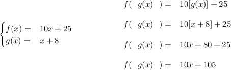 \bf \begin{cases} f(x)=&10x+25\\ g(x)=&x+8 \end{cases}~\hspace{5em} \begin{array}{llll} f(~~g(x)~~)=&10[g(x)]+25\\\\ f(~~g(x)~~)=&10[x+8]+25\\\\ f(~~g(x)~~)=&10x+80+25\\\\ f(~~g(x)~~)=&10x+105 \end{array}