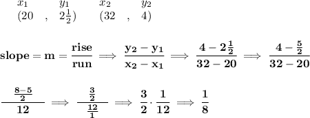 \bf \begin{array}{lllll}&#10;&x_1&y_1&x_2&y_2\\&#10;%   (a,b)&#10;&({{ 20}}\quad ,&{{ 2\frac{1}{2}}})\quad &#10;%   (c,d)&#10;&({{32}}\quad ,&{{ 4}})&#10;\end{array}&#10;\\\\\\&#10;% slope  = m&#10;slope = {{ m}}= \cfrac{rise}{run} \implies &#10;\cfrac{{{ y_2}}-{{ y_1}}}{{{ x_2}}-{{ x_1}}}\implies \cfrac{4-2\frac{1}{2}}{32-20}\implies \cfrac{4-\frac{5}{2}}{32-20}&#10;\\\\\\&#10;\cfrac{\quad \frac{8-5}{2}\quad }{12}\implies \cfrac{\quad \frac{3}{2}\quad }{\frac{12}{1}}\implies \cfrac{3}{2}\cdot \cfrac{1}{12}\implies \cfrac{1}{8}