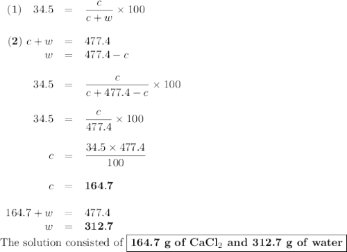 \begin{array}{rcl}\mathbf{(1)}\quad 34.5 & = & \dfrac{c }{c + w} \times 100\\\\\mathbf{(2)}\ c+ w & = & 477.4\\w & = & 477.4 - c\\\\34.5 & = & \dfrac{c }{c + 477.4 - c} \times 100\\\\34.5 & = & \dfrac{c }{477.4}\times 100\\\\c & = & \dfrac{34.5\times 477.4}{100}\\\\c & = &\mathbf{164.7}\\\\164.7 + w & = & 477.4\\w & = &\mathbf{312.7}\\\end{array}\\\text{The solution consisted of }\boxed{\textbf{164.7 g of CaCl$_{2 }$ and 312.7 g of water}}