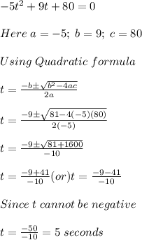 -5t^2+9t+80 =0\\ \\ Here\; a=-5; \; b=9; \; c = 80\\ \\ Using\; Quadratic \; formula \;\\ \\ t=\frac{-b\pm \sqrt{b^2-4ac}}{2a}  \\ \\ t=\frac{-9\pm \sqrt{81-4(-5)(80)}}{2(-5)}  \\ \\ t=\frac{-9\pm \sqrt{81+1600}}{-10}\\   \\ t=\frac{-9+41}{-10} (or)t=\frac{-9-41}{-10}\\   \\ Since \; t \; cannot \; be \; negative\\ \\ t=\frac{-50}{-10}=5 \; seconds