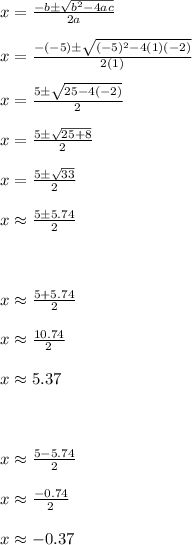 x= \frac{-b \pm \sqrt{b^2-4ac} }{2a} \\ \\ x= \frac{-(-5) \pm \sqrt{(-5)^2-4(1 )(-2)} }{2(1)} \\ \\ x= \frac{5 \pm \sqrt{25-4(-2)} }{2} \\ \\ x= \frac{5 \pm \sqrt{25+8} }{2} \\ \\ x= \frac{5 \pm \sqrt{33} }{2} \\ \\ x \approx \frac{5 \pm 5.74}{2} \\ \\ \\ \\ x \approx \frac{5+5.74}{2} \\ \\ x \approx \frac{10.74}{2} \\ \\ x \approx 5.37 \\ \\ \\ \\ x \approx \frac{5-5.74}{2} \\ \\ x \approx \frac{-0.74}{2} \\ \\ x \approx -0.37