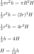 \frac{1}{3}  \pi  r^{2} h= \pi  R^{2} H \\  \\ &#10; \frac{1}{3} r^{2} h= (2r)^{2} H \\  \\ &#10; \frac{1}{3} r^{2} h= 4r^{2} H \\  \\ &#10; \frac{1}{3} h= 4H \\  \\ &#10;H= \frac{1}{12}h