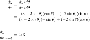\begin{aligned}&#10;\displaystyle \frac{dy}{dx} &= \frac{ dy/ d\theta}{ dx/ d\theta} \\&#10;&= \frac{(3 + 2\cos\theta)(\cos\theta) + (-2\sin\theta)(\sin\theta)}{(3 + 2\cos\theta)(-\sin\theta) + (-2\sin\theta)(\cos\theta)} \\ \\&#10;\left.\frac{dy}{dx}\right_{\theta = \frac{\pi}{2}}&#10;&= 2/3&#10;\end{aligned}