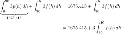 \begin{aligned}&#10;\displaystyle \underbrace{\int_0^{30} 3p(h)\, dh}_{1675.415} + \int_{30}^{K}3f(h)\, dh &= 1675.415 +\int_{30}^{K}3f(h)\, dh \\&#10;&= 1675.415 + 3 \int_{30}^{K} f(h)\, dh&#10;\end{aligned}