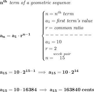 \bf n^{th}\textit{ term of a geometric sequence}\\\\&#10;a_n=a_1\cdot r^{n-1}\qquad &#10;\begin{cases}&#10;n=n^{th}\ term\\&#10;a_1=\textit{first term's value}\\&#10;r=\textit{common ratio}\\&#10;----------\\&#10;a_1=10\\&#10;r=2\\&#10;n=\stackrel{week~pair}{15}&#10;\end{cases}&#10;\\\\\\&#10;a_{15}=10\cdot 2^{15-1}\implies a_{15}=10\cdot 2^{14}&#10;\\\\\\&#10;a_{15}=10\cdot 16384\implies a_{15}=163840~cents