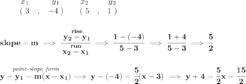 \bf \begin{array}{ccccccccc}&#10;&&x_1&&y_1&&x_2&&y_2\\&#10;%  (a,b)&#10;&&(~ 3 &,& -4~) &#10;%  (c,d)&#10;&&(~ 5 &,& 1~)&#10;\end{array}&#10;\\\\\\&#10;% slope  = m&#10;slope =  m\implies &#10;\cfrac{\stackrel{rise}{ y_2- y_1}}{\stackrel{run}{ x_2- x_1}}\implies \cfrac{1-(-4)}{5-3}\implies \cfrac{1+4}{5-3}\implies \cfrac{5}{2}&#10;\\\\\\&#10;% point-slope intercept&#10;\stackrel{\textit{point-slope form}}{y- y_1= m(x- x_1)}\implies y-(-4)=\cfrac{5}{2}(x-3)\implies y+4=\cfrac{5}{2}x-\cfrac{15}{2}