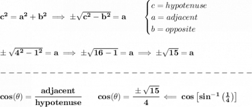 \bf c^2=a^2+b^2\implies \pm \sqrt{c^2-b^2}=a\qquad &#10;\begin{cases}&#10;c=hypotenuse\\&#10;a=adjacent\\&#10;b=opposite\\&#10;\end{cases}&#10;\\\\\\&#10;\pm \sqrt{4^2-1^2}=a\implies \pm\sqrt{16-1}=a\implies \pm\sqrt{15}=a\\\\&#10;-------------------------------\\\\&#10;cos(\theta)=\cfrac{adjacent}{hypotenuse} \qquad cos(\theta )=\cfrac{\pm\sqrt{15}}{4}\impliedby cos\left[ sin^{-1}\left( \frac{1}{4} \right) \right]