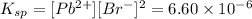 K_{sp} = [Pb^{2+}][Br^{-}]^{2} = 6.60 \times 10^{-6}