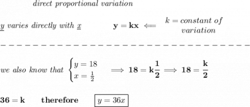 \bf \qquad \qquad \textit{direct proportional variation}&#10;\\\\&#10;\textit{\underline{y} varies directly with \underline{x}}\qquad \qquad  y=kx\impliedby &#10;\begin{array}{llll}&#10;k=constant\ of\\&#10;\qquad  variation&#10;\end{array}\\\\&#10;-------------------------------\\\\&#10;\textit{we also know that }&#10;\begin{cases}&#10;y=18\\&#10;x=\frac{1}{2}&#10;\end{cases}\implies 18=k\cfrac{1}{2}\implies 18=\cfrac{k}{2}&#10;\\\\\\&#10;36=k\qquad therefore\qquad \boxed{y=36x}