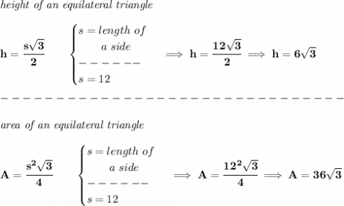 \bf \textit{height of an equilateral triangle}\\\\&#10;h=\cfrac{s\sqrt{3}}{2}\qquad &#10;\begin{cases}&#10;s=length~of\\&#10;\qquad a~side\\&#10;------\\&#10;s=12&#10;\end{cases}\implies h=\cfrac{12\sqrt{3}}{2}\implies h=6\sqrt{3}\\\\&#10;-------------------------------\\\\&#10;\textit{area of an equilateral triangle}\\\\&#10;A=\cfrac{s^2\sqrt{3}}{4}\qquad &#10;\begin{cases}&#10;s=length~of\\&#10;\qquad a~side\\&#10;------\\&#10;s=12&#10;\end{cases}\implies A=\cfrac{12^2\sqrt{3}}{4}\implies A=36\sqrt{3}
