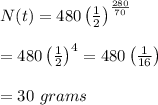 N(t)=480\left( \frac{1}{2} \right)^{ \frac{280}{70} } \\ \\ =480\left( \frac{1}{2} \right)^4=480\left( \frac{1}{16} \right) \\ \\ =30\ grams