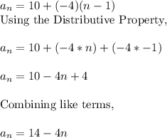a_n=10+(-4)(n-1)&#10;\\\text{Using the Distributive Property,}&#10;\\&#10;\\a_n=10+(-4*n)+(-4*-1)&#10;\\&#10;\\a_n=10-4n+4&#10;\\&#10;\\\text{Combining like terms,}&#10;\\&#10;\\a_n=14-4n