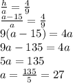 \frac{h}{a}=\frac{4}{9}\\\frac{a-15}{a}=\frac{4}{9}\\9(a-15)=4a\\9a-135=4a\\5a=135\\a=\frac{135}{5}=27
