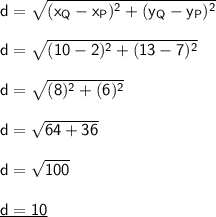 \mathsf{d=\sqrt{(x_Q-x_P)^2+(y_Q-y_P)^2}}\\\\ \mathsf{d=\sqrt{(10-2)^2+(13-7)^2}}\\\\ \mathsf{d=\sqrt{(8)^2+(6)^2}}\\\\ \mathsf{d=\sqrt{64+36}}\\\\ \mathsf{d=\sqrt{100}}\\\\ \underline{\mathsf{d=10}}