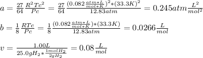a=\frac{27}{64}\frac{R^2Tc^2}{Pc} =\frac{27}{64}\frac{(0.082 \frac{atm*L}{mol*K})^2*(33.3K)^2}{12.83atm}=0.245atm\frac{L^2}{mol^2}\\\\b=\frac{1}{8}\frac{RTc}{Pc} =\frac{1}{8}\frac{(0.082 \frac{atm*L}{mol*K})*(33.3K)}{12.83atm}=0.0266\frac{L}{mol}\\ \\v=\frac{1.00L}{25.0gH_2*\frac{1molH_2}{2gH_2} } =0.08\frac{L}{mol}