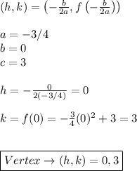 (h,k)=\left(-\frac{b}{2a},f\left(-\frac{b}{2a}\right)\right) \\ \\ a=-3/4 \\ b=0 \\ c=3 \\ \\ h=-\frac{0}{2(-3/4)}=0 \\ \\ k=f(0)=-\frac{3}{4}(0)^2+3=3 \\ \\ \\ \boxed{Vertex \rightarrow (h,k)=0,3}