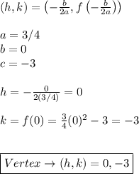 (h,k)=\left(-\frac{b}{2a},f\left(-\frac{b}{2a}\right)\right) \\ \\ a=3/4 \\ b=0 \\ c=-3 \\ \\ h=-\frac{0}{2(3/4)}=0 \\ \\ k=f(0)=\frac{3}{4}(0)^2-3=-3 \\ \\ \\ \boxed{Vertex \rightarrow (h,k)=0,-3}