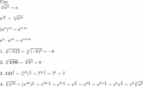 \text{Use:}\\\sqrt[n]{a^n}=a\\\\a^\frac{m}{n}=\sqrt[n]{a^m}\\\\(a^n)^m=a^{n\cdot m}\\\\a^n\cdot a^m=a^{n+m}\\\\1.\ \sqrt[3]{-512}=\sqrt[3]{(-8)^3}=-8\\\\2.\ \sqrt[4]{4096}=\sqrt[4]{8^4}=8\\\\3.\ 343^\frac{1}{3}=(7^3)^\frac{1}{3}=7^{3\cdot\frac{1}{3}}=7^1=7\\\\4.\ \sqrt[6]{x^{16}}=(x^{16})^\frac{1}{6}=x^{16\cdot\frac{1}{6}}=x^{8\cdot\frac{1}{3}}=x^\frac{8}{3}=x^{2\frac{2}{3}}=x^{2+\frac{2}{3}}=x^2x^\frac{2}{3}=x^2\sqrt[3]{x^2}