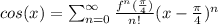 cos(x)=\sum_{n=0}^{\infty}\frac{f^{n}(\frac{\pi}{4})}{n!}(x-\frac{\pi}{4})^n