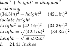 base^{2} +height^{2} =diagonal^{2} \\replacing\\(34.3 in)^{2} +height^{2} =(42.1 in)^{2} \\isolate\ height\\height^{2} =(42.1 in)^{2}-(34.3 in)^{2} \\height=\sqrt{(42.1 in)^{2}-(34.3 in)^{2}} \\height=\sqrt{595.92 in^{2} } \\h=24.41\ inches\\