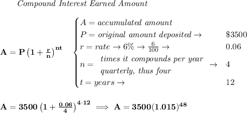 \bf \qquad \textit{Compound Interest Earned Amount}&#10;\\\\&#10;A=P\left(1+\frac{r}{n}\right)^{nt}&#10;\quad &#10;\begin{cases}&#10;A=\textit{accumulated amount}\\&#10;P=\textit{original amount deposited}\to &\$3500\\&#10;r=rate\to 6\%\to \frac{6}{100}\to &0.06\\&#10;n=&#10;\begin{array}{llll}&#10;\textit{times it compounds per year}\\&#10;\textit{quarterly, thus four}&#10;\end{array}\to &4\\&#10;t=years\to &12&#10;\end{cases}&#10;\\\\\\&#10;A=3500\left(1+\frac{0.06}{4}\right)^{4\cdot 12}\implies A=3500(1.015)^{48}