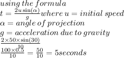 using \: the \: formula \\ t = \frac{2u \sin( \alpha ) }{g} where \: u = initial \: speed \: \\ \alpha = angle \: of \: projection \\ g = acceleration \: due \: to \: gravity \\ \frac{2 \times 50 \times \sin(30) }{10} \\ \frac{100 \times 0.5}{10} = \frac{50}{10} = 5seconds