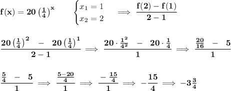 \bf f(x)= 20\left( \frac{1}{4} \right)^x  \qquad &#10;\begin{cases}&#10;x_1=1\\&#10;x_2=2&#10;\end{cases}\implies \cfrac{f(2)-f(1)}{2-1}&#10;\\\\\\&#10;\cfrac{20\left( \frac{1}{4} \right)^2~~-~~20\left( \frac{1}{4} \right)^1}{2-1}\implies \cfrac{20\cdot \frac{1^2}{4^2}~~-~~20\cdot \frac{1}{4}}{1}\implies \cfrac{\frac{20}{16}~~-~~5}{1}&#10;\\\\\\\cfrac{\frac{5}{4}~~-~~5}{1}\implies \cfrac{\frac{5-20}{4}}{1}\implies \cfrac{-\frac{15}{4}}{1}\implies -\cfrac{15}{4}\implies -3\frac{3}{4}