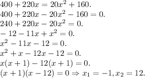 400+220x=20x^2+160. \newline 400+220x-20x^2-160=0. \newline 240+220x-20x^2=0. \newline -12-11x+x^2=0. \newline x^2-11x-12=0. \newline x^2+x-12x-12=0. \newline x(x+1)-12(x+1)=0. \newline (x+1)(x-12)=0 \Rightarrow x_1=-1, x_2 = 12.